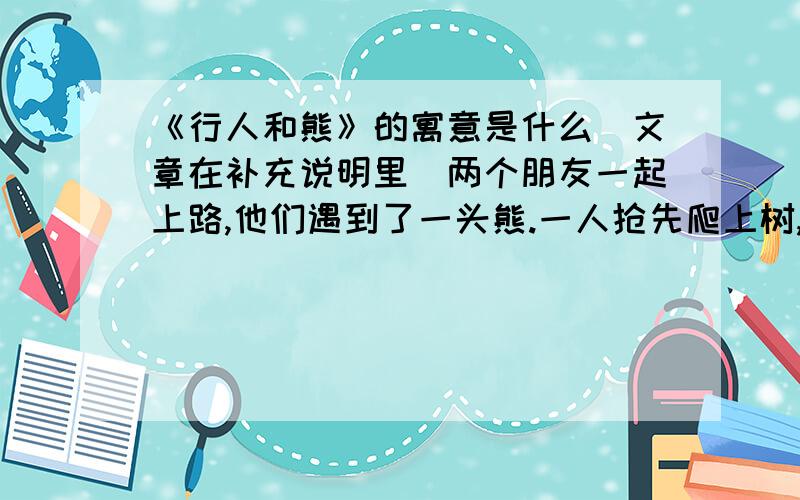 《行人和熊》的寓意是什么（文章在补充说明里）两个朋友一起上路,他们遇到了一头熊.一人抢先爬上树,藏了起来.另一人不及躲避只好倒在地上.据说熊不碰死的东西,在他跟前闻了又闻,他屏