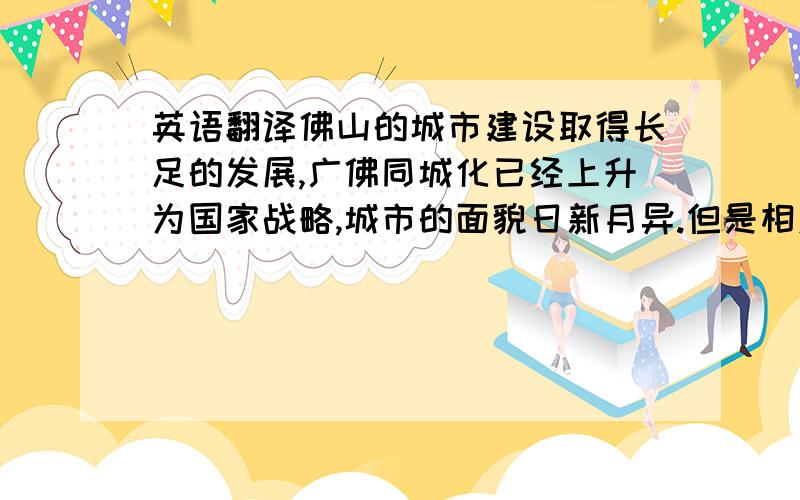 英语翻译佛山的城市建设取得长足的发展,广佛同城化已经上升为国家战略,城市的面貌日新月异.但是相对于经济建设,佛山的城市建设明显落后许多,特别是环境卫生事业,这严重制约以后经济