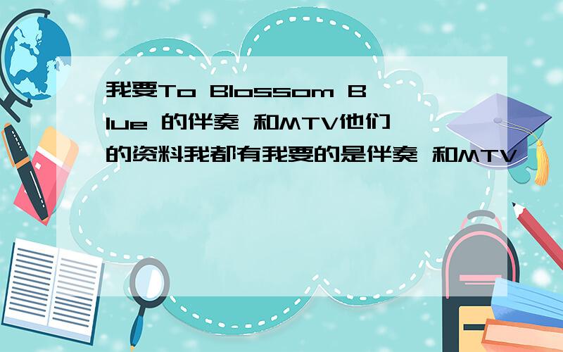 我要To Blossom Blue 的伴奏 和MTV他们的资料我都有我要的是伴奏 和MTV