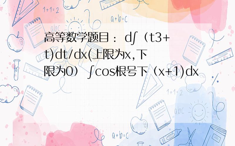 高等数学题目： d∫（t3+t)dt/dx(上限为x,下限为0） ∫cos根号下（x+1)dx