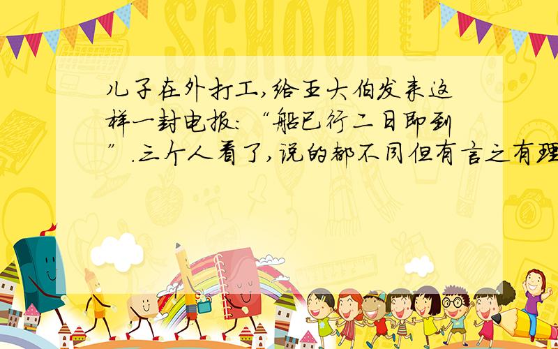 儿子在外打工,给王大伯发来这样一封电报：“船已行二日即到”.三个人看了,说的都不同但有言之有理他们是