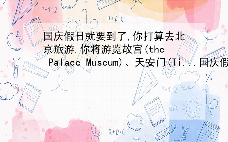 国庆假日就要到了,你打算去北京旅游.你将游览故宫(the Palace Museum)、天安门(Ti...国庆假日就要到了,你打算去北京旅游.你将游览故宫(the Palace Museum)、天安门(Tian'an Men Square)、颐和园(the Summer Pa