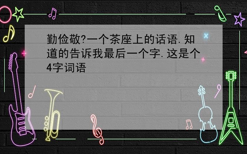 勤俭敬?一个茶座上的话语.知道的告诉我最后一个字.这是个4字词语