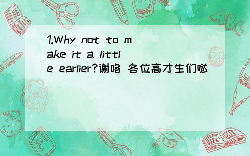 1.Why not to make it a little earlier?谢咯 各位高才生们哒