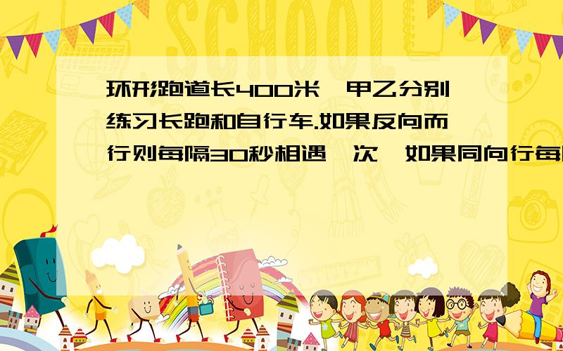 环形跑道长400米,甲乙分别练习长跑和自行车.如果反向而行则每隔30秒相遇一次,如果同向行每隔80秒乙就追上甲一次,甲和乙的速度分别是多少?.求解非常急...