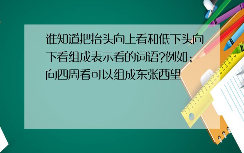 谁知道把抬头向上看和低下头向下看组成表示看的词语?例如;向四周看可以组成东张西望