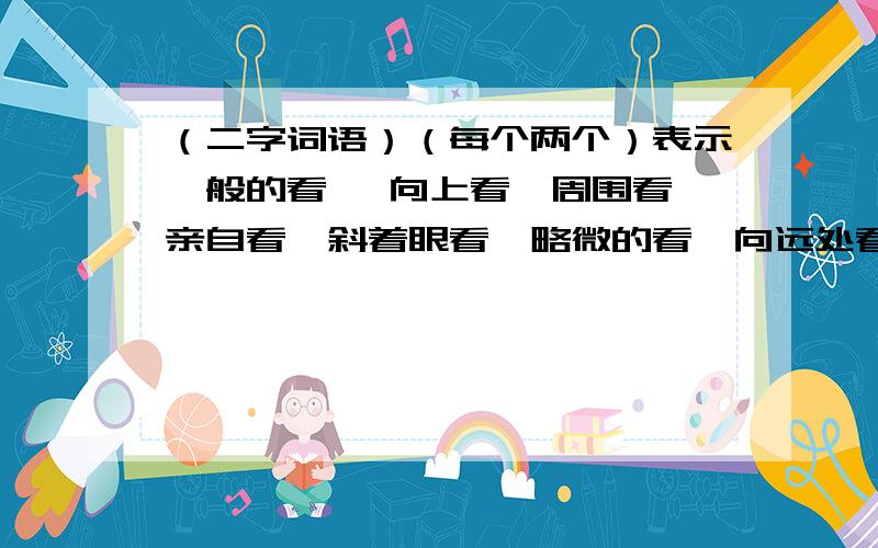 （二字词语）（每个两个）表示一般的看 、向上看、周围看、亲自看、斜着眼看、略微的看、向远处看、向下看