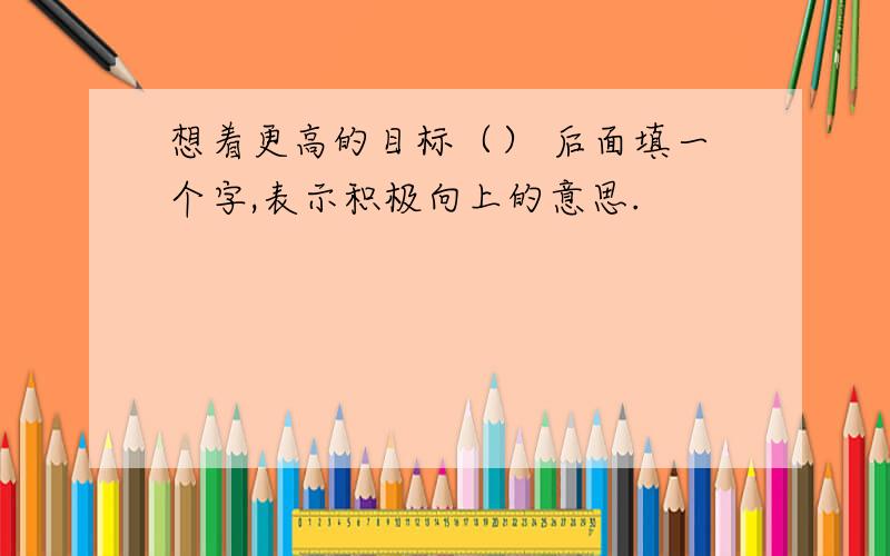 想着更高的目标（） 后面填一个字,表示积极向上的意思.