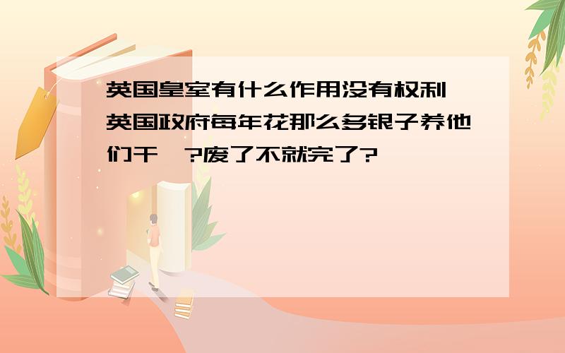 英国皇室有什么作用没有权利,英国政府每年花那么多银子养他们干嘛?废了不就完了?