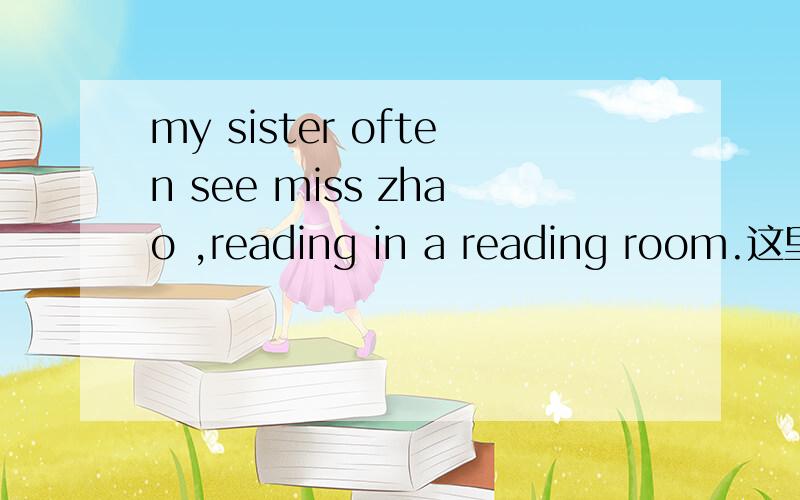 my sister often see miss zhao ,reading in a reading room.这里的reading用法正确吗?可以改成read吗?