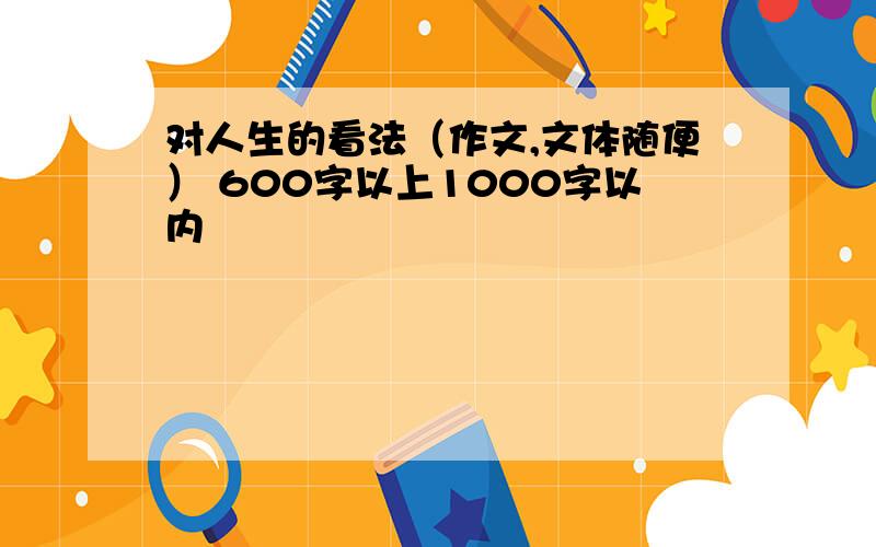 对人生的看法（作文,文体随便） 600字以上1000字以内