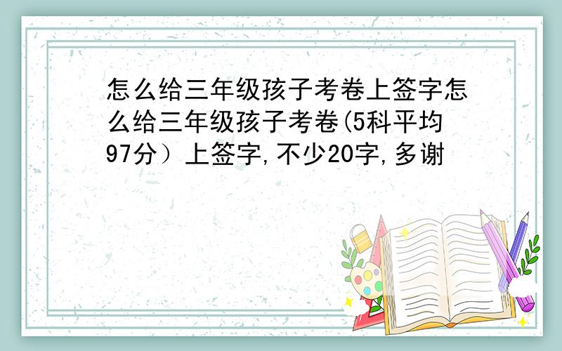 怎么给三年级孩子考卷上签字怎么给三年级孩子考卷(5科平均97分）上签字,不少20字,多谢