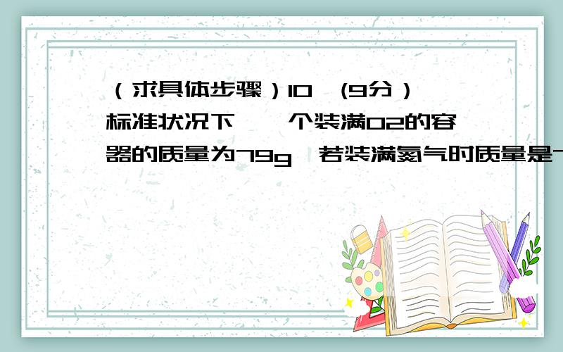 （求具体步骤）10、(9分）标准状况下,一个装满O2的容器的质量为79g,若装满氮气时质量是71g,盛满某气体X时,质量为103g.试计算：⑴此容器的容积.⑵气体X的相对分子质量.⑶该状况下该容器中盛