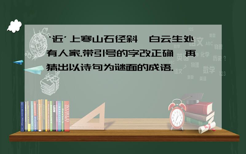 ‘近’上寒山石径斜,白云生处有人家.带引号的字改正确,再猜出以诗句为谜面的成语.