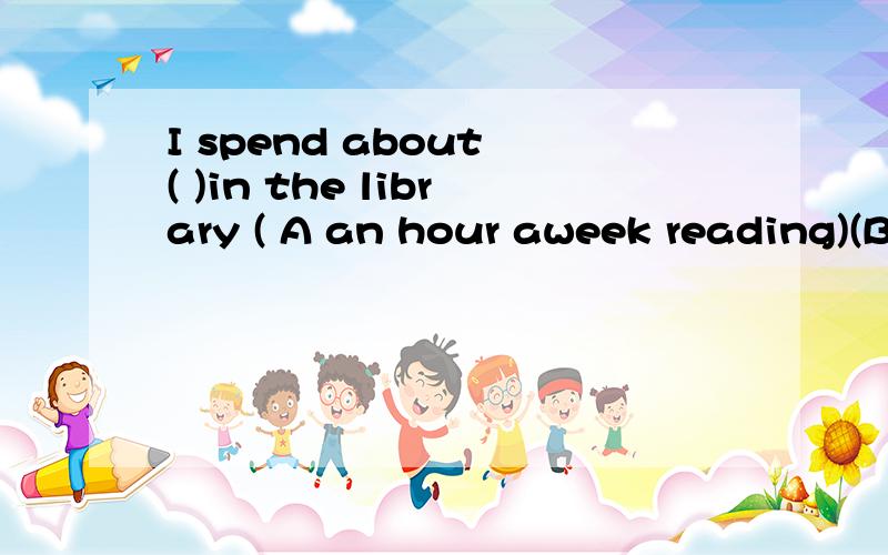 I spend about ( )in the library ( A an hour aweek reading)(B a hour aweek to read)(C a week a reading)(D an hour a week to read