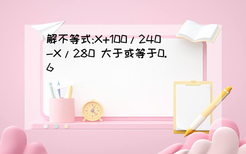 解不等式:X+100/240-X/280 大于或等于0.6