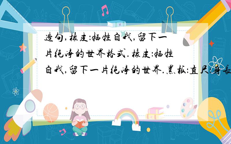 造句,橡皮：牺牲自我,留下一片纯净的世界格式.橡皮：牺牲自我,留下一片纯净的世界.黑板：直尺：身长总是有限,画出的直线却能无限长.彩虹：谷穗：越是饱满的谷穗越是低低的下垂,越是