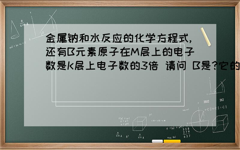 金属钠和水反应的化学方程式,还有B元素原子在M层上的电子数是K层上电子数的3倍 请问 B是?它的电子层数?每层的电子数?（我要画示意图）.