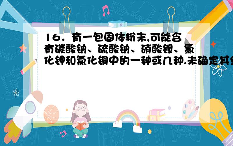 16．有一包固体粉末,可能含有碳酸钠、硫酸钠、硝酸钡、氯化钾和氯化铜中的一种或几种.未确定其组成,进行如下实验：（1）取该固体粉末少量,加足量水,搅拌,静置,得到白色沉淀,上层为无