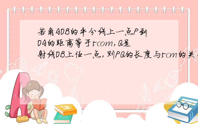 若角AOB的平分线上一点P到OA的距离等于5com,Q是射线OB上任一点,则PQ的长度与5cm的关系___________