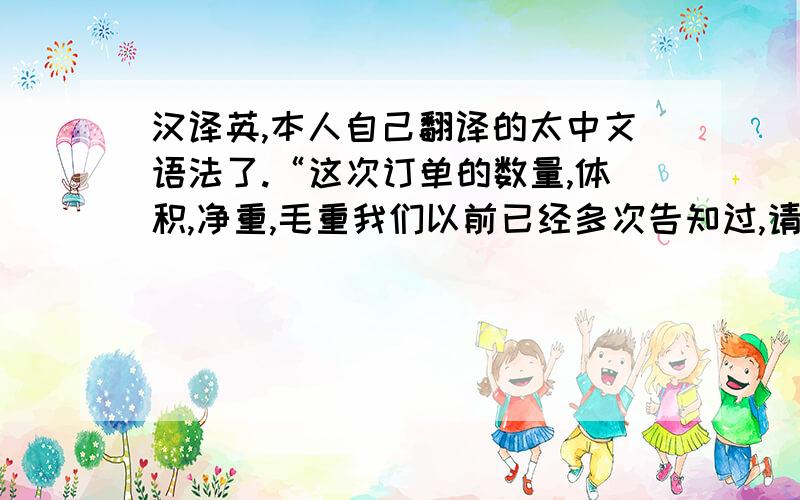 汉译英,本人自己翻译的太中文语法了.“这次订单的数量,体积,净重,毛重我们以前已经多次告知过,请你与你们的货代联系好,告诉他们你的重量与体积,按照他们公司的货运要求安排好货柜（