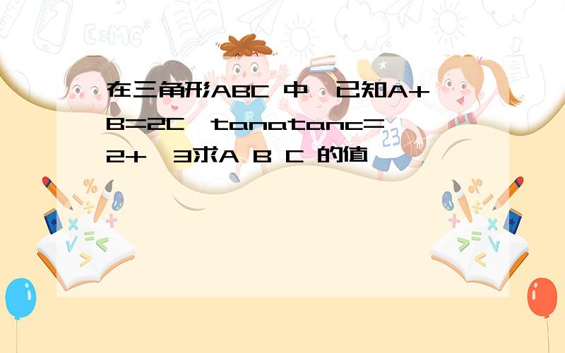 在三角形ABC 中,已知A+B=2C,tanatanc=2+√3求A B C 的值