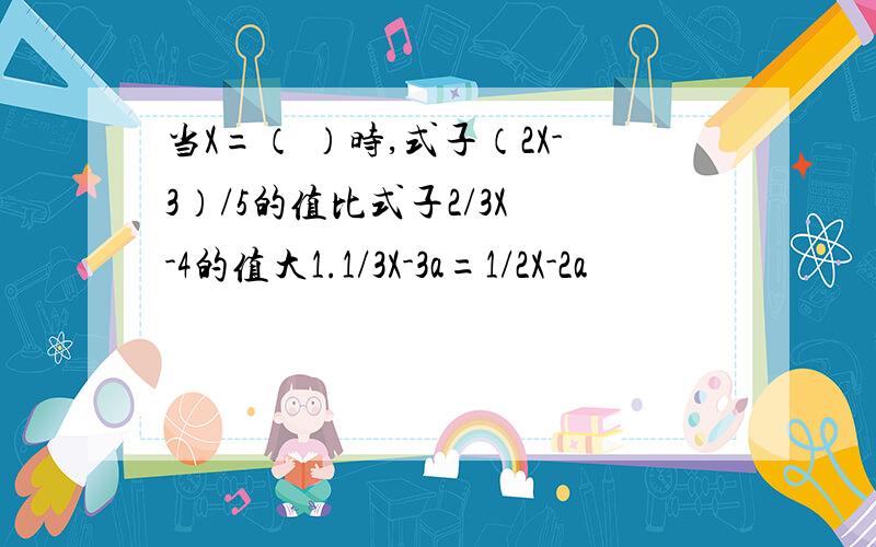 当X=（ ）时,式子（2X-3）/5的值比式子2/3X -4的值大1.1/3X-3a=1/2X-2a