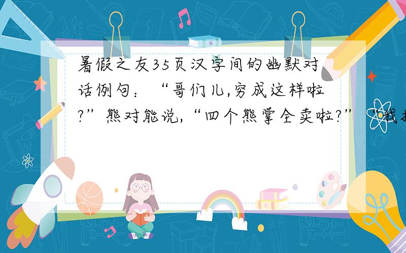 暑假之友35页汉字间的幽默对话例句：“哥们儿,穷成这样啦?”熊对能说,“四个熊掌全卖啦?”“我把掌子卖了,我就有钱啦!”能说.电对曳说：“好好歇会行不,你这姿势不累呀?” “ ”曳说.