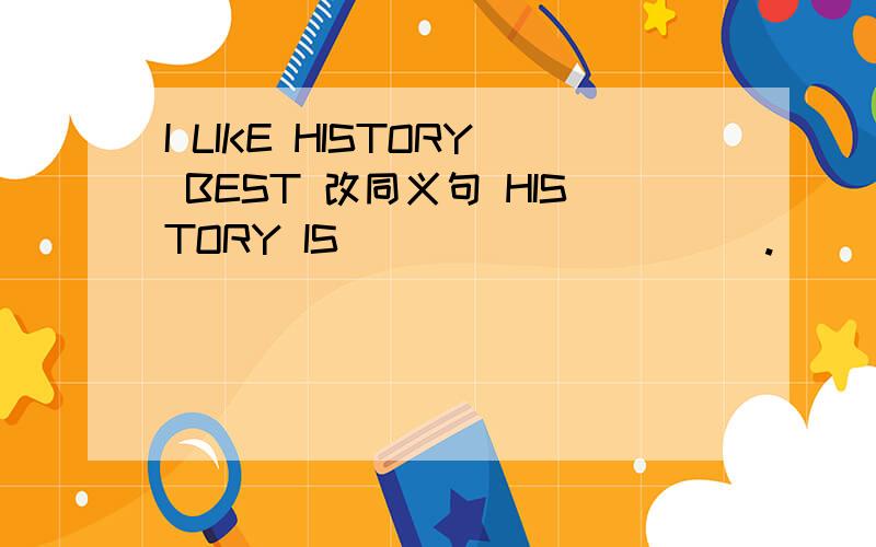 I LIKE HISTORY BEST 改同义句 HISTORY IS __________.