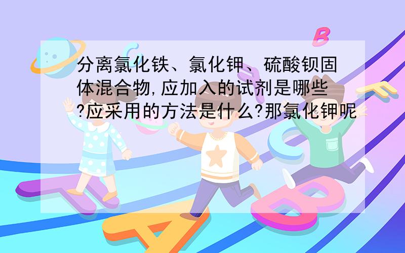 分离氯化铁、氯化钾、硫酸钡固体混合物,应加入的试剂是哪些?应采用的方法是什么?那氯化钾呢