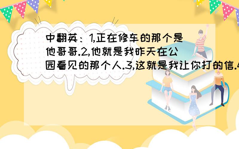 中翻英：1,正在修车的那个是他哥哥.2,他就是我昨天在公园看见的那个人.3,这就是我让你打的信.4,我今天早上忘记把这封重要的信寄出去.请注意时态!3q