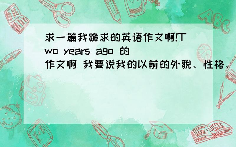 求一篇我跪求的英语作文啊!Two years ago 的作文啊 我要说我的以前的外貌、性格、成绩、爱好等等普通的就是我的以前的爱好 性格 成绩 外貌 有了什么变化 俺明天不交 俺的爸爸要去学校跟老