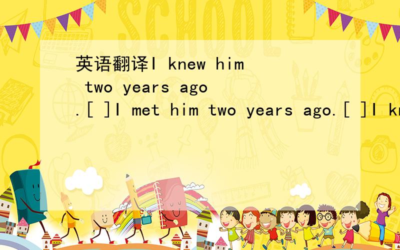 英语翻译I knew him two years ago.[ ]I met him two years ago.[ ]I know him.[ ]I have known him for two years.[ ]We met in college.[ ]Glad to know you.[ ]Glad to meet you.[ ]I haven't seen him for a long time.[ ]How long haven't you seen him [ ]How