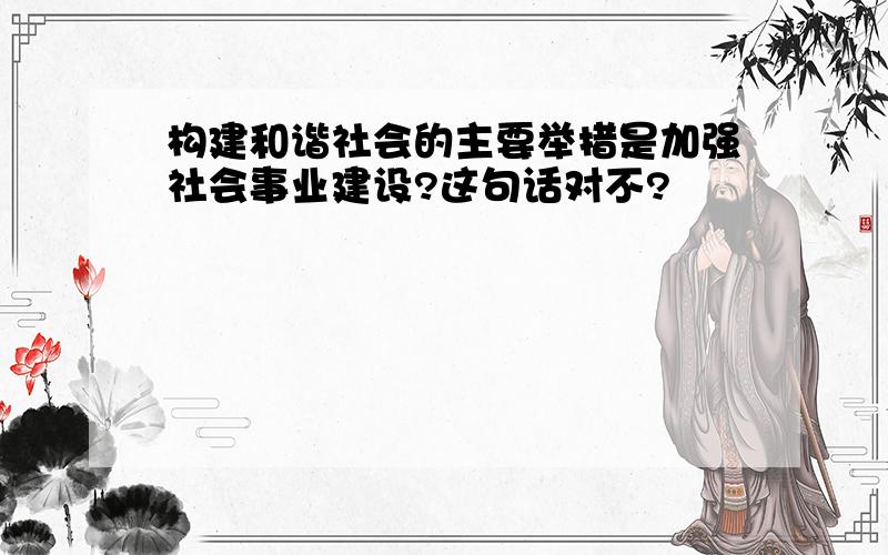 构建和谐社会的主要举措是加强社会事业建设?这句话对不?