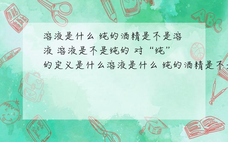 溶液是什么 纯的酒精是不是溶液 溶液是不是纯的 对“纯”的定义是什么溶液是什么 纯的酒精是不是溶液 溶液是不是纯的 对“纯”的定义是什么