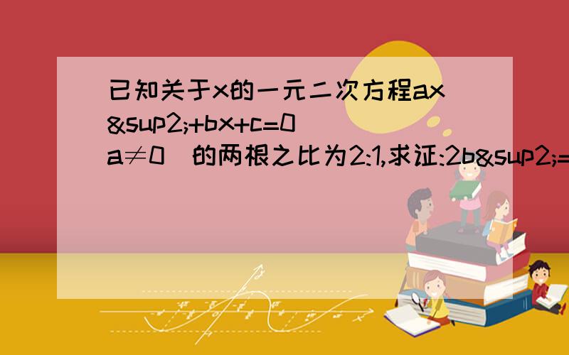 已知关于x的一元二次方程ax²+bx+c=0(a≠0)的两根之比为2:1,求证:2b²=9ac