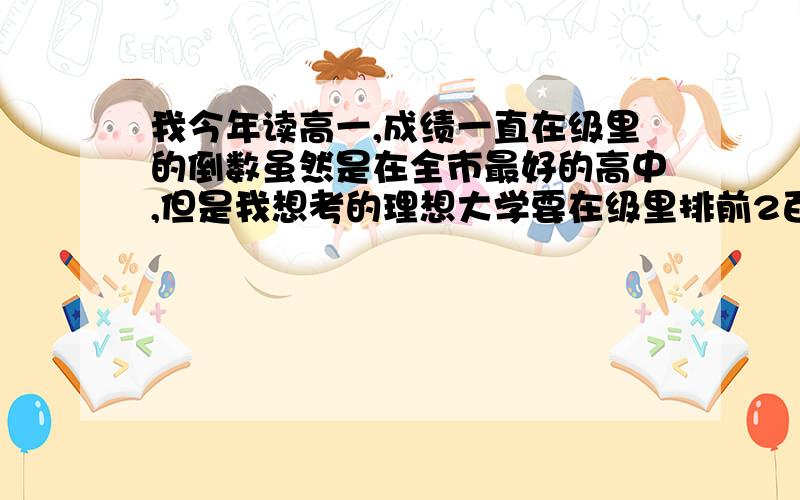 我今年读高一,成绩一直在级里的倒数虽然是在全市最好的高中,但是我想考的理想大学要在级里排前2百才有把握进,我还有希望吗