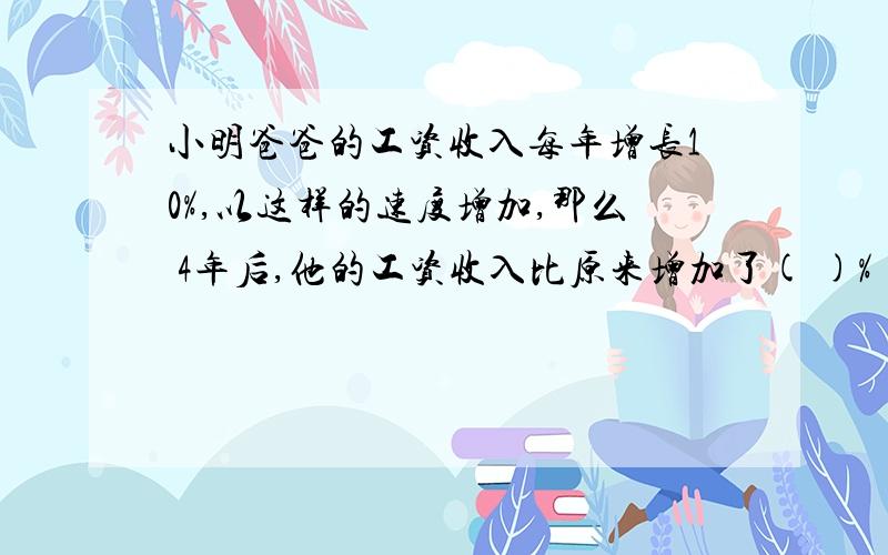 小明爸爸的工资收入每年增长10%,以这样的速度增加,那么 4年后,他的工资收入比原来增加了( )%