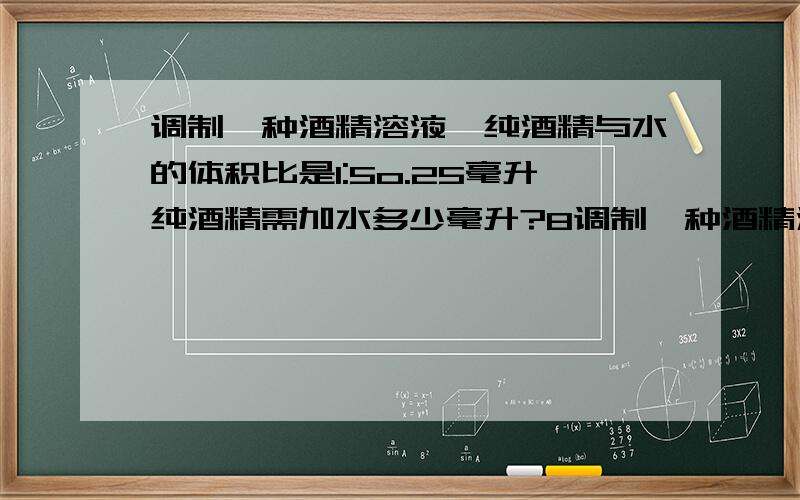 调制一种酒精溶液,纯酒精与水的体积比是1:5o.25毫升纯酒精需加水多少毫升?8调制一种酒精溶液,纯酒精与水的体积比是1:5o.25毫升纯酒精需加水多少毫升?8OO毫升需加纯酒精多少毫升