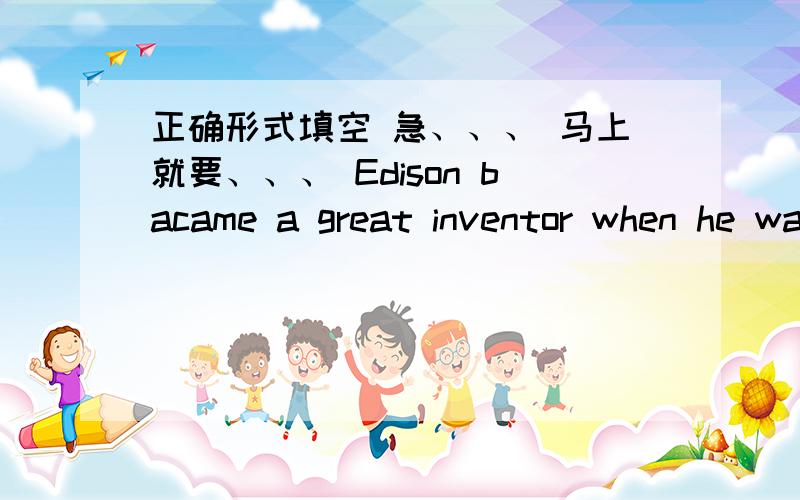 正确形式填空 急、、、 马上就要、、、 Edison bacame a great inventor when he was in his____.(20)______of the students in our class have been to the Great Wall.(1/3)______of the water is drunk by the children.(4/5)All the teachers live