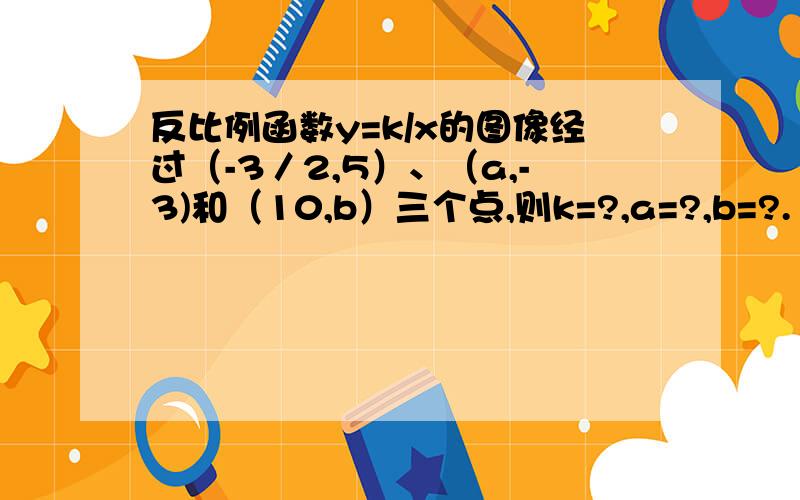 反比例函数y=k/x的图像经过（-3／2,5）、（a,-3)和（10,b）三个点,则k=?,a=?,b=?. 请详解,谢谢.