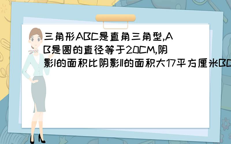 三角形ABC是直角三角型,AB是圆的直径等于20CM,阴影I的面积比阴影II的面积大17平方厘米BC的长度是多少