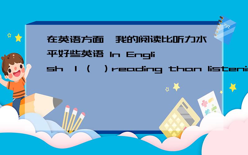 在英语方面,我的阅读比听力水平好些英语 In English,I （ ）reading than listening