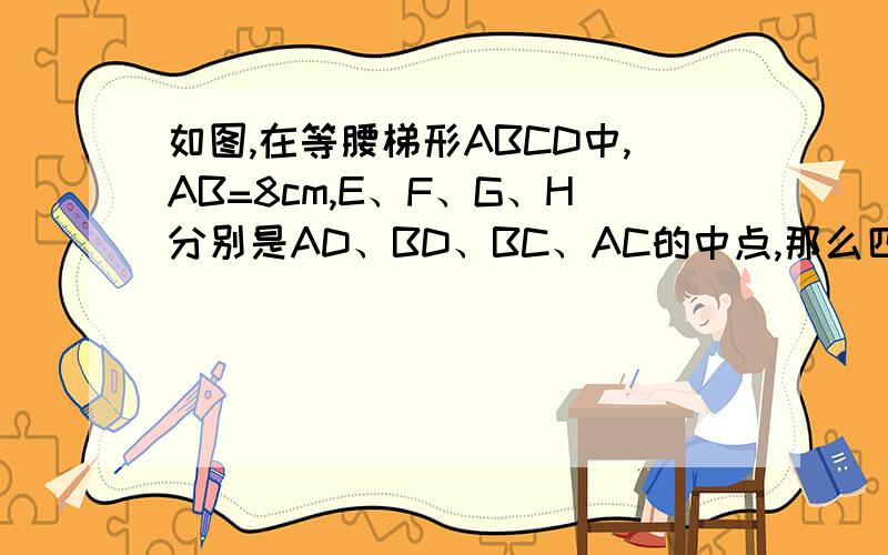 如图,在等腰梯形ABCD中,AB=8cm,E、F、G、H分别是AD、BD、BC、AC的中点,那么四边形EFGH的周长是?