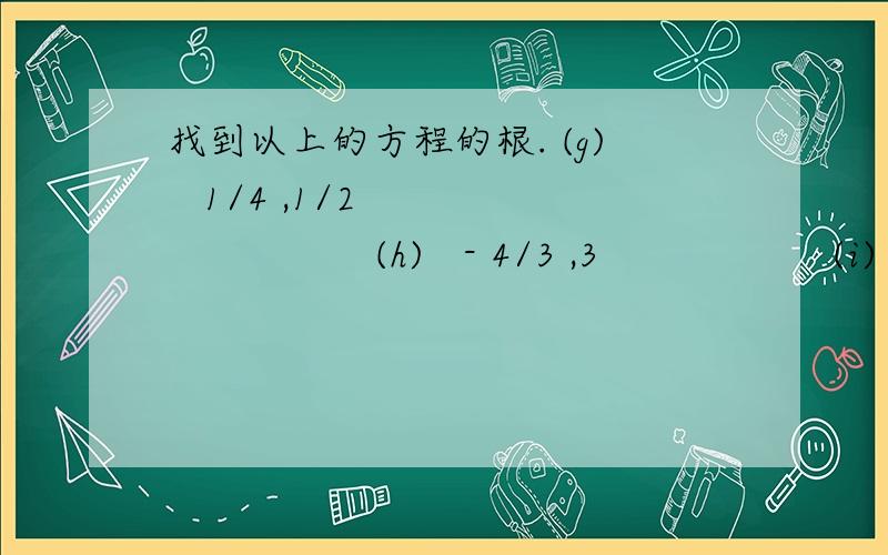 找到以上的方程的根. (g)   1/4 ,1/2                    (h)   - 4/3 ,3                   (i)   3 ,- 5/2                   (j)    5/2,-3                   (k)   -5/3 ,1                   (l)    7/5 ,4我要的是一步一步的详细步骤.写