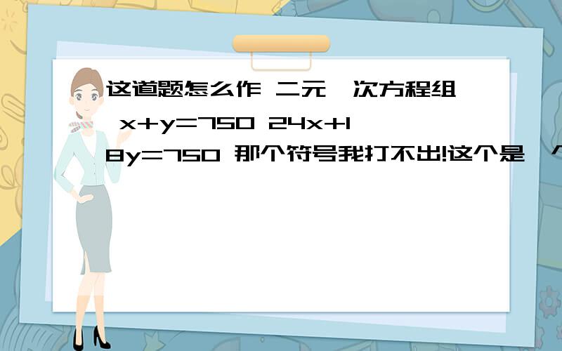 这道题怎么作 二元一次方程组 x+y=750 24x+18y=750 那个符号我打不出!这个是一个应用题，某班去看演出，甲种票每张24元，乙种票每张18元。如果35名学生够票恰好用去750元，甲乙两种票各买了