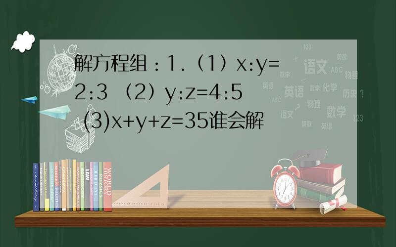 解方程组：1.（1）x:y=2:3 （2）y:z=4:5 (3)x+y+z=35谁会解