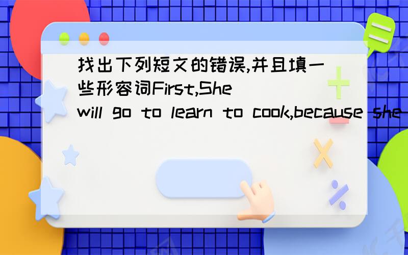 找出下列短文的错误,并且填一些形容词First,She will go to learn to cook,because she likes good food very much ,especially the Japanese food and cookies.But,now,she only knows how to cook Chinese food.so,she want to learn to cook other