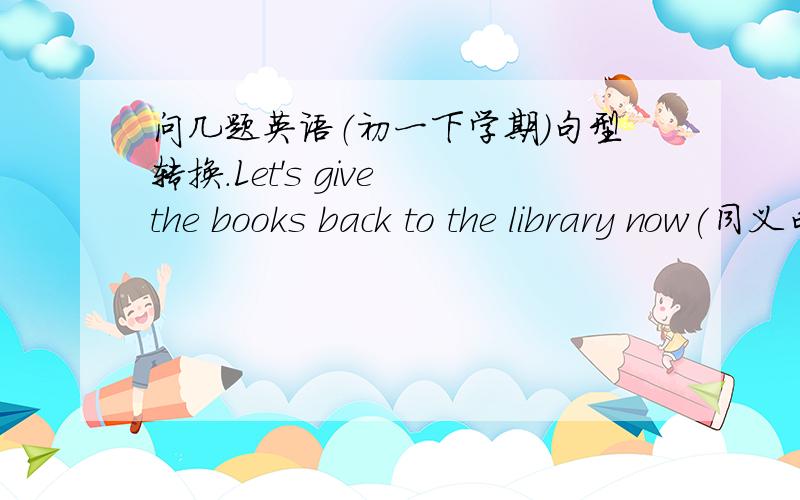 问几题英语（初一下学期）句型转换.Let's give the books back to the library now(同义句转换) The dining hell is (at the back of the school)[对括弧内的部分进行提问]