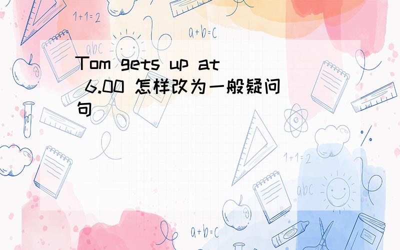 Tom gets up at 6.00 怎样改为一般疑问句